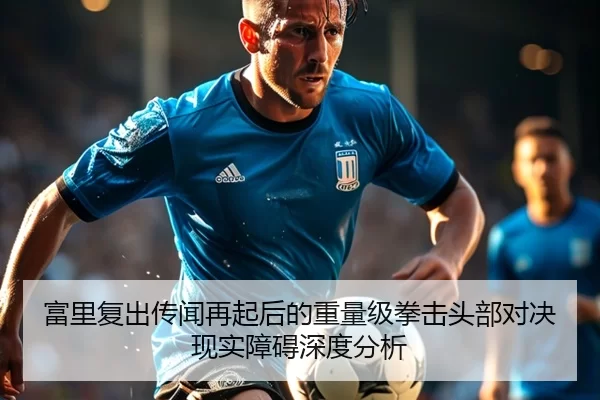 富里复出传闻再起后的重量级拳击头部对决现实障碍深度分析